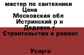 мастер по сантехники › Цена ­ 1 000 - Московская обл., Истринский р-н, Дедовск г. Строительство и ремонт » Услуги   